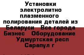 Установки электролитно-плазменного  полирования деталей из Беларуси - Все города Бизнес » Оборудование   . Удмуртская респ.,Сарапул г.